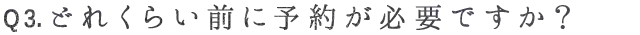 Q3. どれくらい前に予約が必要ですか？